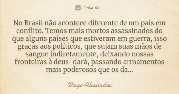 No Brasil não acontece diferente de um país em conflito. Temos mais mortos assassinados do que alguns países que estiveram em guerra, isso graças aos políticos,... Frase de Diego Alexandre.