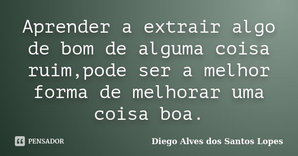 Aprender a extrair algo de bom de alguma coisa ruim,pode ser a melhor forma de melhorar uma coisa boa.... Frase de Diego Alves dos Santos Lopes.