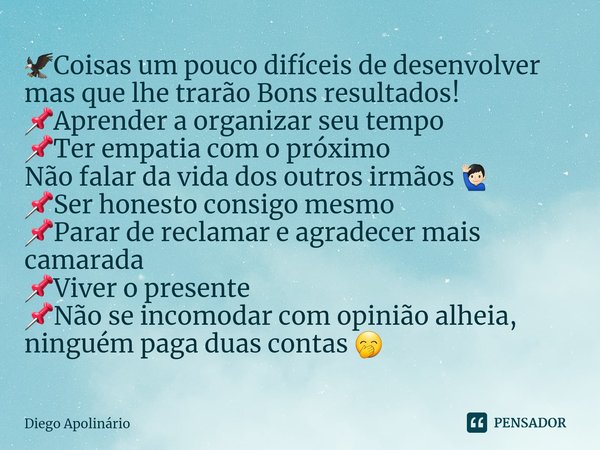 ⁠🦅Coisas um pouco difíceis de desenvolver mas que lhe trarão Bons resultados!
📌Aprender a organizar seu tempo
📌Ter empatia com o próximo
Não falar da vida dos o... Frase de Diego Apolinário.