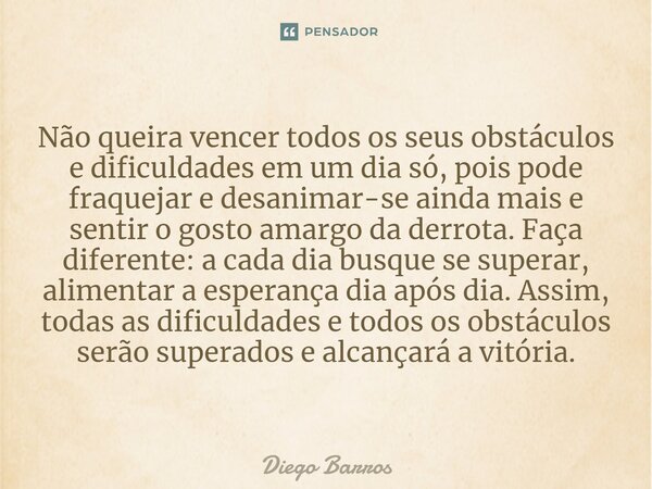 Não queira vencer todos os seus obstáculos e dificuldades em um dia só, pois pode fraquejar e desanimar-se ainda mais e sentir o gosto amargo da derrota. Faça d... Frase de Diego Barros.