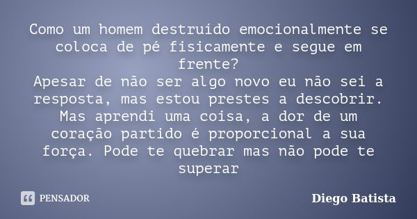 Como um homem destruído emocionalmente se coloca de pé fisicamente e segue em frente? Apesar de não ser algo novo eu não sei a resposta, mas estou prestes a des... Frase de Diego Batista.