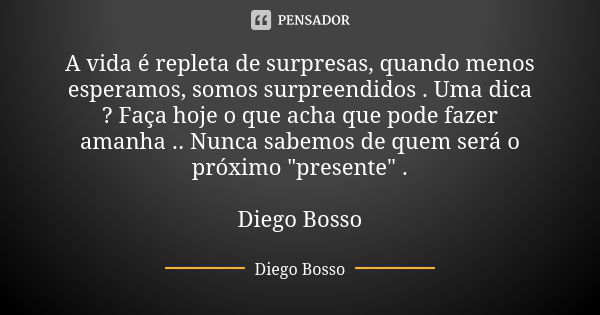 A vida é repleta de surpresas, quando menos esperamos, somos surpreendidos . Uma dica ? Faça hoje o que acha que pode fazer amanha .. Nunca sabemos de quem será... Frase de Diego Bosso.