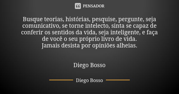 Busque teorias, histórias, pesquise, pergunte, seja comunicativo, se torne intelecto, sinta se capaz de conferir os sentidos da vida, seja inteligente, e faça d... Frase de Diego Bosso.