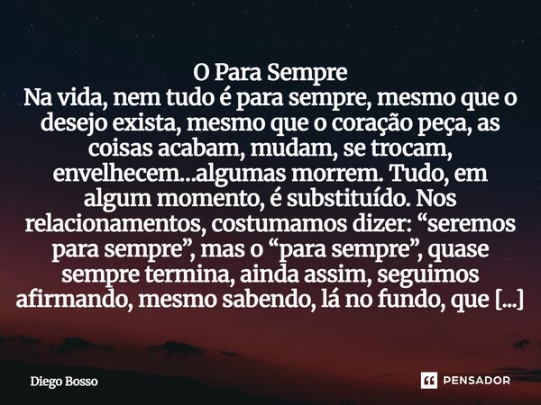 O Para Sempre Na vida, nem tudo é para sempre, mesmo que o desejo exista, mesmo que o coração peça, as coisas acabam, mudam, se trocam, envelhecem…algumas morr... Frase de Diego Bosso.