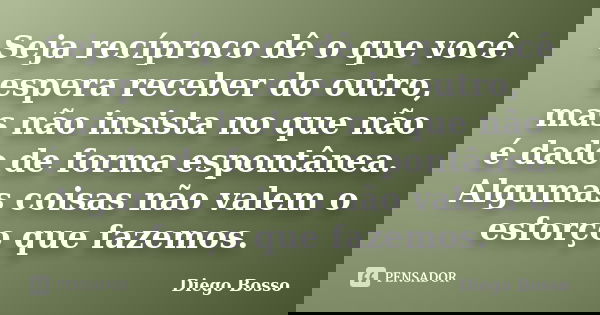 Seja recíproco dê o que você espera receber do outro, mas não insista no que não é dado de forma espontânea. Algumas coisas não valem o esforço que fazemos.... Frase de Diego Bosso.