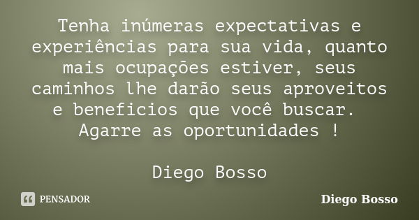 Tenha inúmeras expectativas e experiências para sua vida, quanto mais ocupações estiver, seus caminhos lhe darão seus aproveitos e beneficios que você buscar. A... Frase de Diego Bosso.