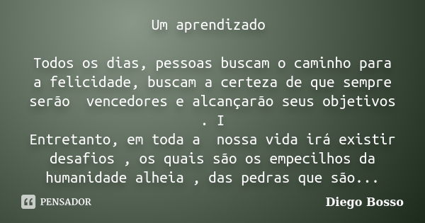 Um aprendizado Todos os dias, pessoas buscam o caminho para a felicidade, buscam a certeza de que sempre serão vencedores e alcançarão seus objetivos . I Entret... Frase de Diego Bosso.