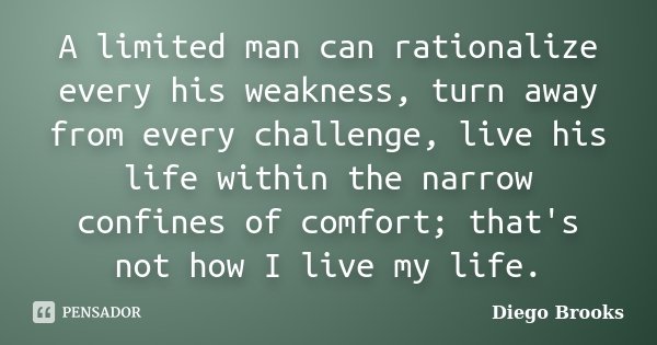 A limited man can rationalize every his weakness, turn away from every challenge, live his life within the narrow confines of comfort; that's not how I live my ... Frase de Diego Brooks.