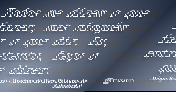 Todos me dizem o que fazer, mas ninguém faz o que diz. Eu, entretanto, faço o que dizer.... Frase de Diego Bruno (Trechos do livro Palavras de Sabedoria).