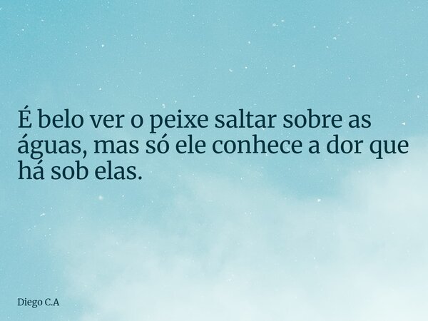 É belo ver o peixe saltar sobre as águas, mas só ele conhece a dor que há sob elas.... Frase de Diego C.A.