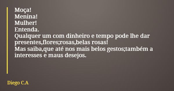 Moça! Menina! Mulher! Entenda. Qualquer um com dinheiro e tempo pode lhe dar presentes,flores;rosas,belas rosas! Mas saiba,que até nos mais belos gestos;também ... Frase de Diego C.A.