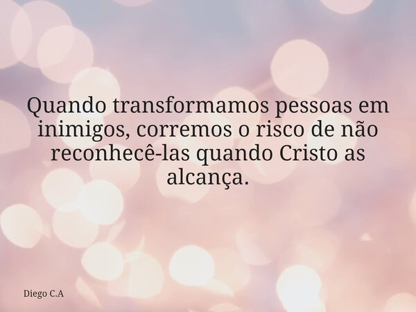 Quando transformamos pessoas em inimigos, corremos o risco de não reconhecê-las quando Cristo as alcança.... Frase de Diego C.A.