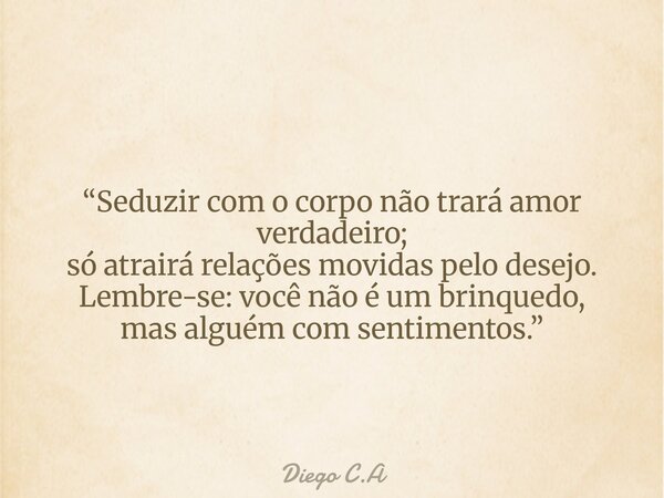 “Seduzir com o corpo não trará amor verdadeiro; só atrairá relações movidas pelo desejo. Lembre-se: você não é um brinquedo, mas alguém com sentimentos.”... Frase de Diego C.A.