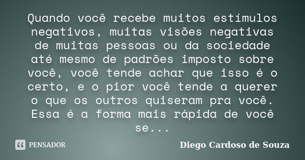 Quando você recebe muitos estímulos negativos, muitas visões negativas de muitas pessoas ou da sociedade até mesmo de padrões imposto sobre você, você tende ach... Frase de Diego Cardoso de Souza.