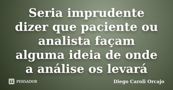 Seria imprudente dizer que paciente ou analista façam alguma ideia de onde a análise os levará... Frase de Diego Caroli Orcajo.