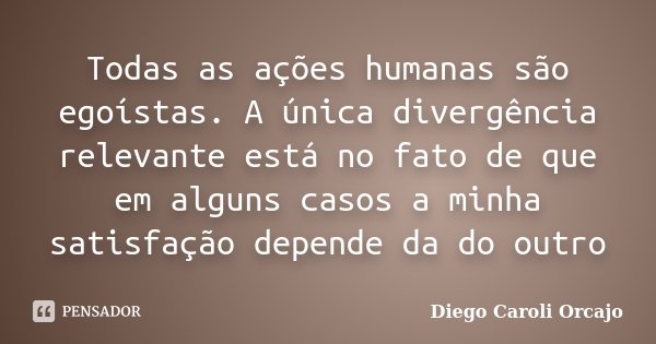 Todas as ações humanas são egoístas. A única divergência relevante está no fato de que em alguns casos a minha satisfação depende da do outro... Frase de Diego Caroli Orcajo.