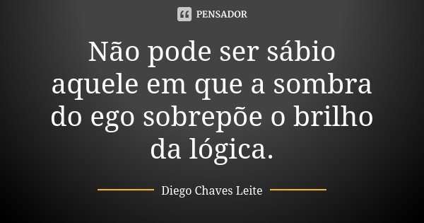 Não pode ser sábio aquele em que a sombra do ego sobrepõe o brilho da lógica.... Frase de Diego Chaves Leite.