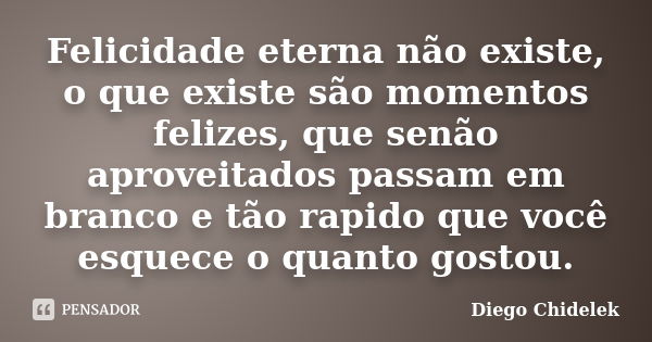 Felicidade eterna não existe, o que existe são momentos felizes, que senão aproveitados passam em branco e tão rapido que você esquece o quanto gostou.... Frase de Diego Chidelek.