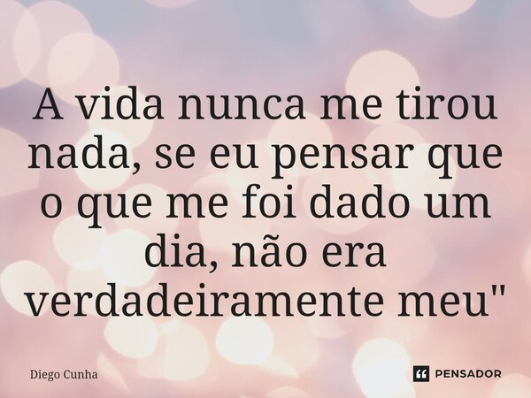 A vida nunca me tirou nada, se eu pensar que o que me foi dado um dia, não era verdadeiramente meu"... Frase de Diego cunha.