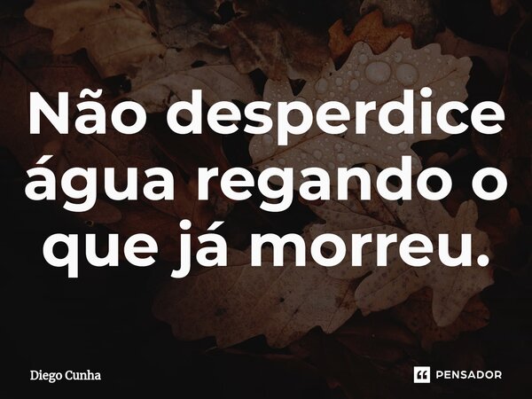 ⁠⁠Não desperdice água regando o que já morreu.... Frase de Diego cunha.