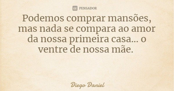 Podemos comprar mansões, mas nada se compara ao amor da nossa primeira casa... o ventre de nossa mãe.... Frase de Diego Daniel.