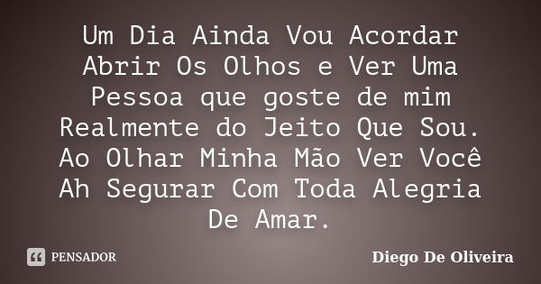 Um Dia Ainda Vou Acordar Abrir Os Olhos e Ver Uma Pessoa que goste de mim Realmente do Jeito Que Sou. Ao Olhar Minha Mão Ver Você Ah Segurar Com Toda Alegria De... Frase de Diego De Oliveira.