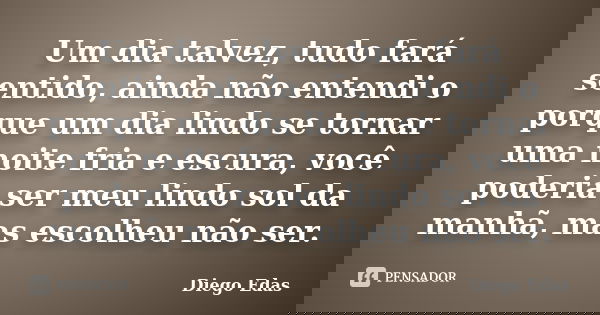 Um dia talvez, tudo fará sentido, ainda não entendi o porque um dia lindo se tornar uma noite fria e escura, você poderia ser meu lindo sol da manhã, mas escolh... Frase de Diego Edas.