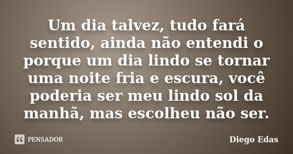 Um dia talvez, tudo fará sentido, ainda não entendi o porque um dia lindo se tornar uma noite fria e escura, você poderia ser meu lindo sol da manhã, mas escolh... Frase de Diego Edas.