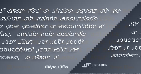 O amor foi o único capaz de me salvar da minha escuridão... Só o que quebra a escuridão é a luz, então não adianta querer ser luz, se não pode ter o combustível... Frase de Diego Elias.