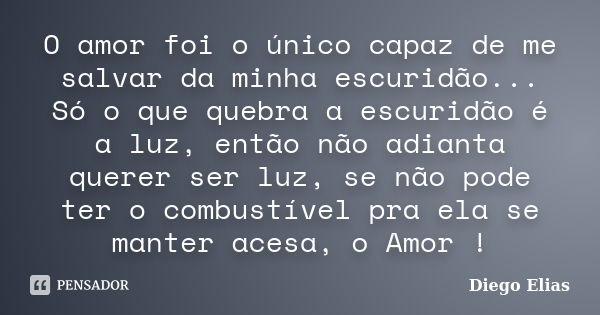 O amor foi o único capaz de me salvar da minha escuridão... Só o que quebra a escuridão é a luz, então não adianta querer ser luz, se não pode ter o combustível... Frase de Diego Elias.