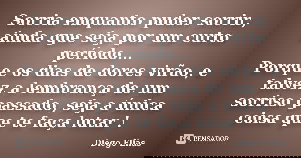 Sorria enquanto puder sorrir, ainda que seja por um curto período... Porque os dias de dores virão, e talvez a lembrança de um sorriso passado, seja a única coi... Frase de Diego Elias.