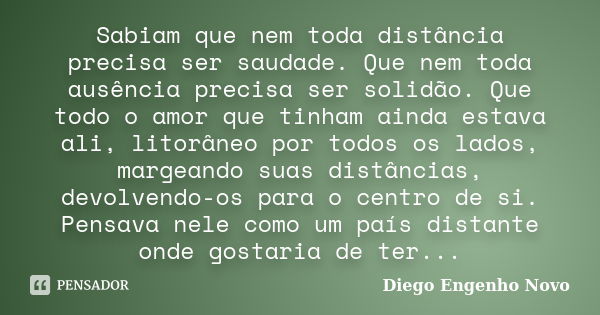 Sabiam que nem toda distância precisa ser saudade. Que nem toda ausência precisa ser solidão. Que todo o amor que tinham ainda estava ali, litorâneo por todos o... Frase de Diego Engenho Novo.