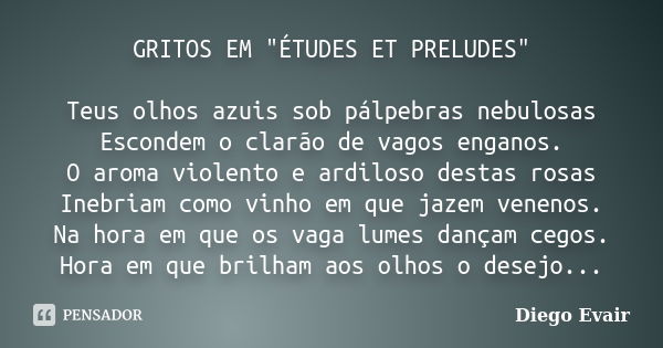 GRITOS EM "ÉTUDES ET PRELUDES" Teus olhos azuis sob pálpebras nebulosas Escondem o clarão de vagos enganos. O aroma violento e ardiloso destas rosas I... Frase de Diego Evair.