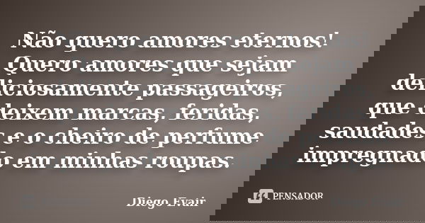 Não quero amores eternos! Quero amores que sejam deliciosamente passageiros, que deixem marcas, feridas, saudades e o cheiro de perfume impregnado em minhas rou... Frase de Diego Evair.