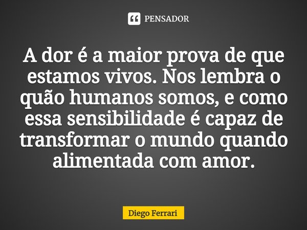 ⁠A dor é a maior prova de que estamos vivos. Nos lembra o quão humanos somos, e como essa sensibilidade é capaz de transformar o mundo quando alimentada com amo... Frase de Diego Ferrari.