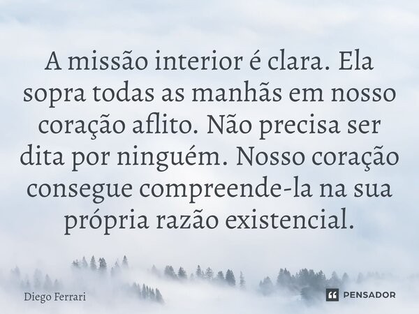 ⁠A missão interior é clara. Ela sopra todas as manhãs em nosso coração aflito. Não precisa ser dita por ninguém. Nosso coração consegue compreende-la na sua pró... Frase de Diego Ferrari.