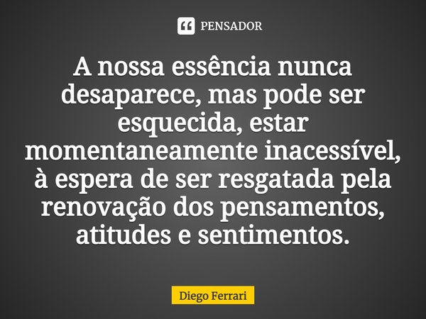 ⁠A nossa essência nunca desaparece, mas pode ser esquecida, estar momentaneamente inacessível, à espera de ser resgatada pela renovação dos pensamentos, atitude... Frase de Diego Ferrari.