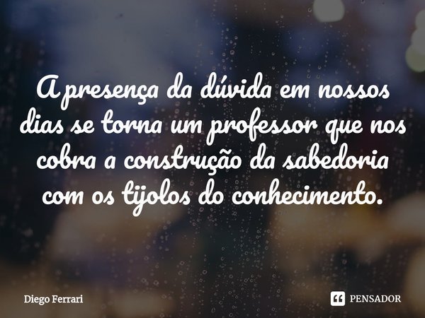 ⁠A presença da dúvida em nossos dias se torna um professor que nos cobra a construção da sabedoria com os tijolos do conhecimento.... Frase de Diego Ferrari.