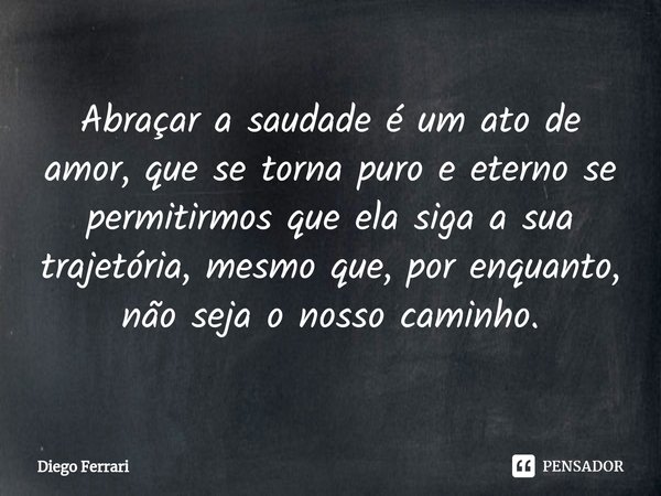 ⁠Abraçar a saudade é um ato de amor, que se torna puro e eterno se permitirmos que ela siga a sua trajetória, mesmo que, por enquanto, não seja o nosso caminho.... Frase de Diego Ferrari.