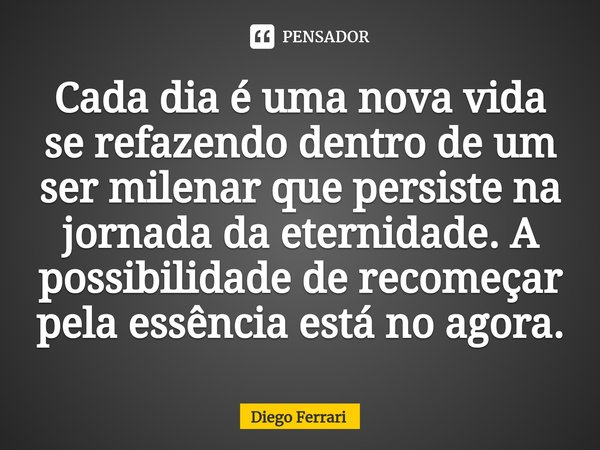 ⁠Cada dia é uma nova vida se refazendo dentro de um ser milenar que persiste na jornada da eternidade. A possibilidade de recomeçar pela essência está no agora.... Frase de Diego Ferrari.