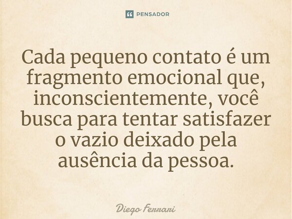 ⁠Cada pequeno contato é um fragmento emocional que, inconscientemente, você busca para tentar satisfazer o vazio deixado pela ausência da pessoa.... Frase de Diego Ferrari.