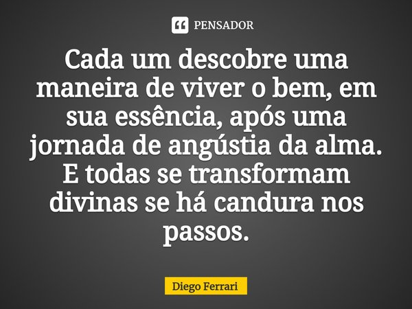 ⁠Cada um descobre uma maneira de viver o bem, em sua essência, após uma jornada de angústia da alma. E todas se transformam divinas se há candura nos passos.... Frase de Diego Ferrari.