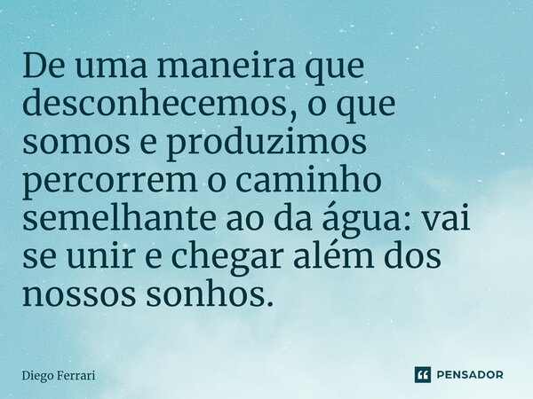 ⁠De uma maneira que desconhecemos, o que somos e produzimos percorrem o caminho semelhante ao da água: vai se unir e chegar além dos nossos sonhos.... Frase de Diego Ferrari.