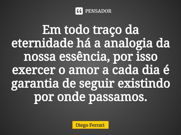 ⁠Em todo traço da eternidade há a analogia da nossa essência, por isso exercer o amor a cada dia é garantia de seguir existindo por onde passamos.... Frase de Diego Ferrari.