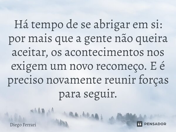 ⁠Há tempo de se abrigar em si: por mais que a gente não queira aceitar, os acontecimentos nos exigem um novo recomeço. E é preciso novamente reunir forças para ... Frase de Diego Ferrari.