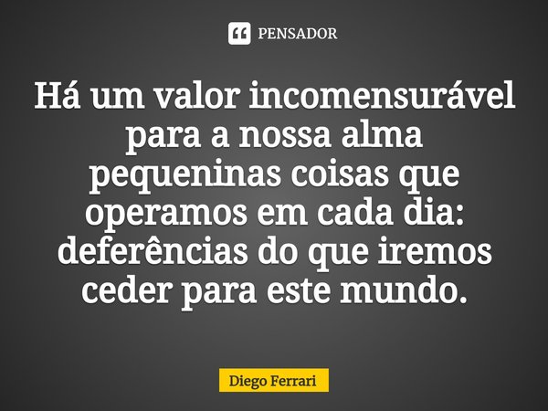 ⁠Há um valor incomensurável para a nossa alma pequeninas coisas que operamos em cada dia: deferências do que iremos ceder para este mundo.... Frase de Diego Ferrari.