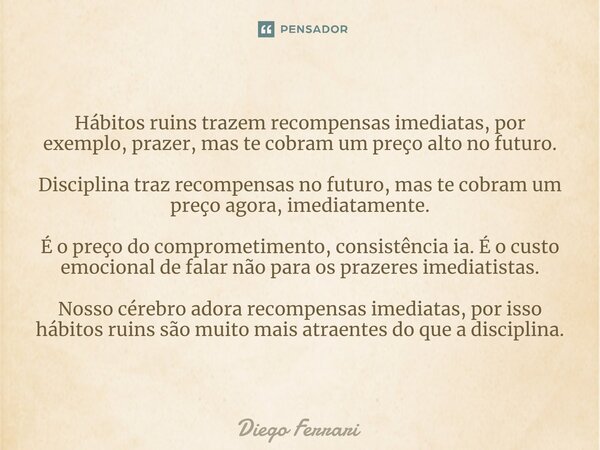 ⁠Hábitos ruins trazem recompensas imediatas, por exemplo, prazer, mas te cobram um preço alto no futuro. Disciplina traz recompensas no futuro, mas te cobram um... Frase de Diego Ferrari.