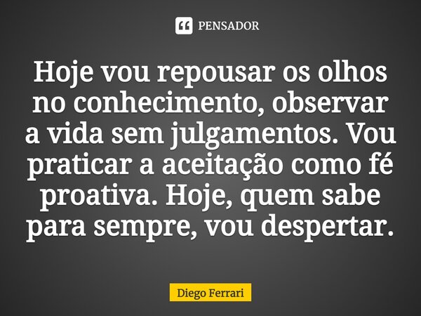 ⁠Hoje vou repousar os olhos no conhecimento, observar a vida sem julgamentos. Vou praticar a aceitação como fé proativa. Hoje, quem sabe para sempre, vou desper... Frase de Diego Ferrari.