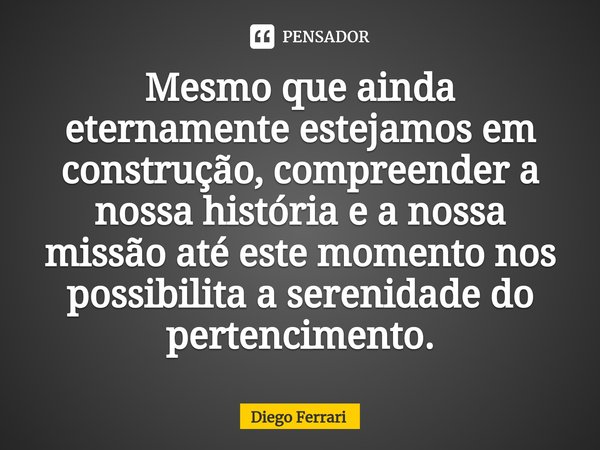 ⁠Mesmo que ainda eternamente estejamos em construção, compreender a nossa história e a nossa missão até este momento nos possibilita a serenidade do pertencimen... Frase de Diego Ferrari.