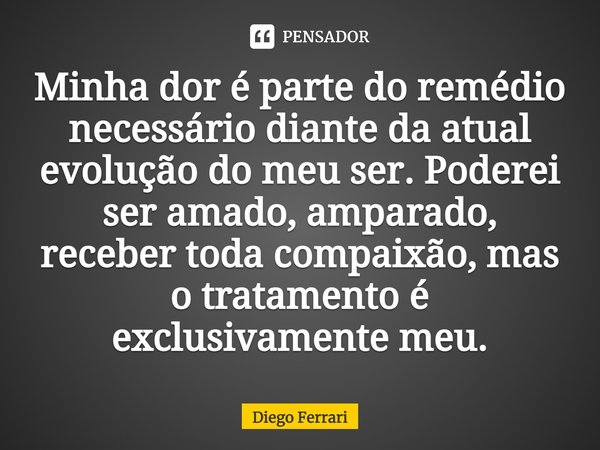 ⁠Minha dor é parte do remédio necessário diante da atual evolução do meu ser. Poderei ser amado, amparado, receber toda compaixão, mas o tratamento é exclusivam... Frase de Diego Ferrari.